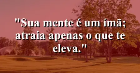 Sua mente é um ímã; atraia apenas o que te eleva.