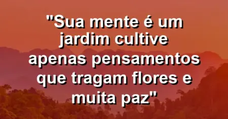 “Sua mente é um jardim cultive apenas pensamentos que tragam flores e muita paz”