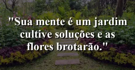 Sua mente é um jardim: cultive soluções e as flores brotarão.