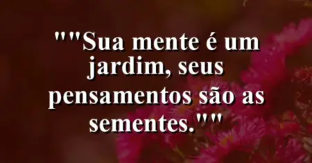 “Sua mente é um jardim, seus pensamentos são as sementes.”