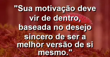 “Sua motivação deve vir de dentro, baseada no desejo sincero de ser a melhor versão de si mesmo.”