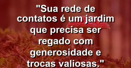 “Sua rede de contatos é um jardim que precisa ser regado com generosidade e trocas valiosas.”