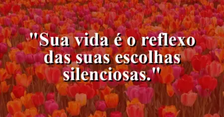 Sua vida é o reflexo das suas escolhas silenciosas.