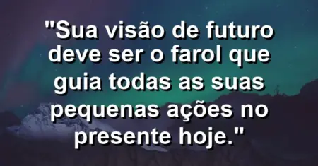 “Sua visão de futuro deve ser o farol que guia todas as suas pequenas ações no presente hoje.”