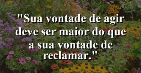 “Sua vontade de agir deve ser maior do que a sua vontade de reclamar.”