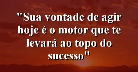 “Sua vontade de agir hoje é o motor que te levará ao topo do sucesso”