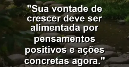 “Sua vontade de crescer deve ser alimentada por pensamentos positivos e ações concretas agora.”