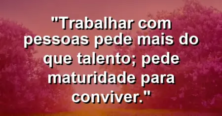 “Trabalhar com pessoas pede mais do que talento; pede maturidade para conviver.”