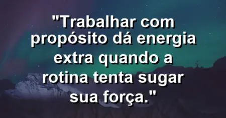 “Trabalhar com propósito dá energia extra quando a rotina tenta sugar sua força.”