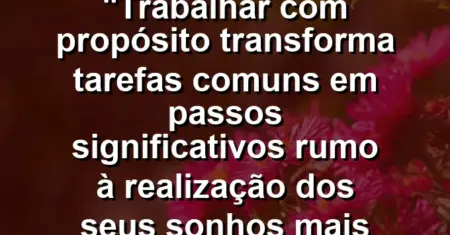“Trabalhar com propósito transforma tarefas comuns em passos significativos rumo à realização dos seus sonhos mais ousados.”