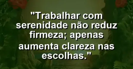 “Trabalhar com serenidade não reduz firmeza; apenas aumenta clareza nas escolhas.”