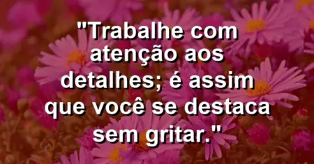 “Trabalhe com atenção aos detalhes; é assim que você se destaca sem gritar.”