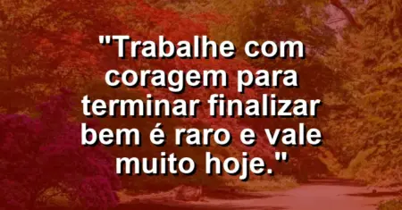 “Trabalhe com coragem para terminar: finalizar bem é raro e vale muito hoje.”