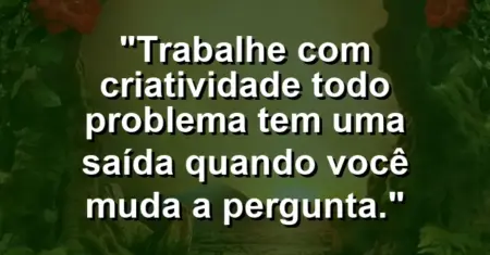 “Trabalhe com criatividade: todo problema tem uma saída quando você muda a pergunta.”