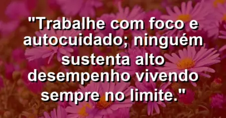 “Trabalhe com foco e autocuidado; ninguém sustenta alto desempenho vivendo sempre no limite.”