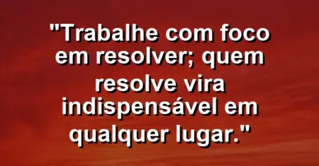 “Trabalhe com foco em resolver; quem resolve vira indispensável em qualquer lugar.”