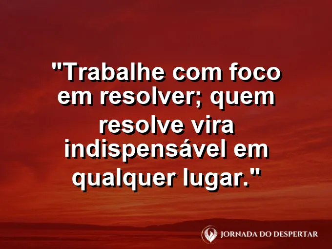 Imagem com a frase motivacional sobre trabalho: Trabalhe com foco em resolver; quem resolve vira indispensável em qualquer lugar.