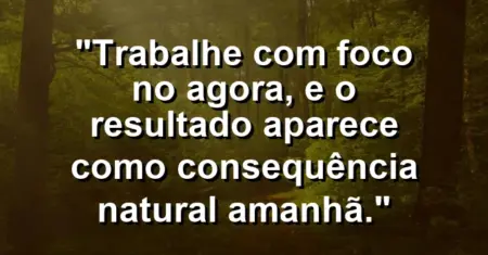 “Trabalhe com foco no agora, e o resultado aparece como consequência natural amanhã.”