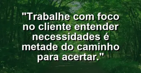 “Trabalhe com foco no cliente: entender necessidades é metade do caminho para acertar.”