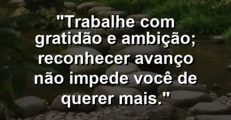 “Trabalhe com gratidão e ambição; reconhecer avanço não impede você de querer mais.”