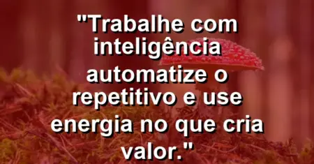 “Trabalhe com inteligência: automatize o repetitivo e use energia no que cria valor.”