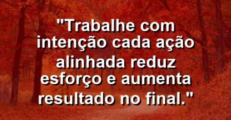 “Trabalhe com intenção: cada ação alinhada reduz esforço e aumenta resultado no final.”