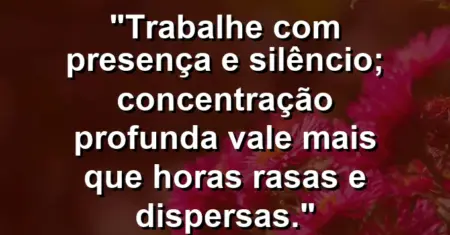 “Trabalhe com presença e silêncio; concentração profunda vale mais que horas rasas e dispersas.”