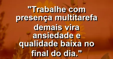 “Trabalhe com presença: multitarefa demais vira ansiedade e qualidade baixa no final do dia.”