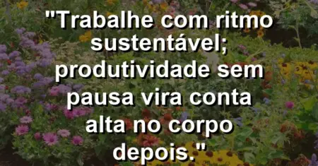 “Trabalhe com ritmo sustentável; produtividade sem pausa vira conta alta no corpo depois.”