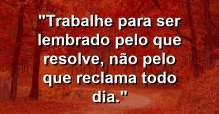 “Trabalhe para ser lembrado pelo que resolve, não pelo que reclama todo dia.”