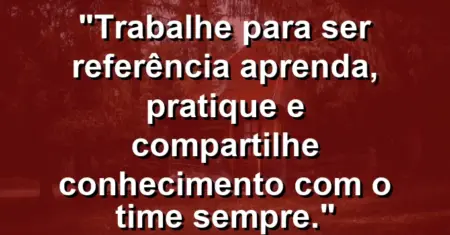 “Trabalhe para ser referência: aprenda, pratique e compartilhe conhecimento com o time sempre.”
