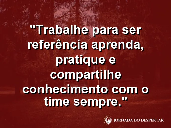 Imagem com a frase motivacional sobre trabalho: Trabalhe para ser referência: aprenda, pratique e compartilhe conhecimento com o time sempre.