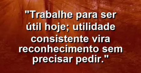 “Trabalhe para ser útil hoje; utilidade consistente vira reconhecimento sem precisar pedir.”