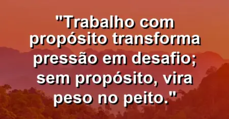 “Trabalho com propósito transforma pressão em desafio; sem propósito, vira peso no peito.”