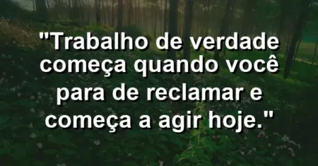 “Trabalho de verdade começa quando você para de reclamar e começa a agir hoje.”