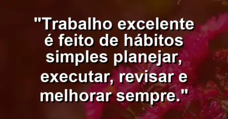 “Trabalho excelente é feito de hábitos simples: planejar, executar, revisar e melhorar sempre.”