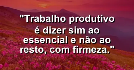 “Trabalho produtivo é dizer sim ao essencial e não ao resto, com firmeza.”