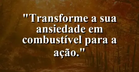 Transforme a sua ansiedade em combustível para a ação.