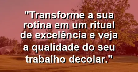 “Transforme a sua rotina em um ritual de excelência e veja a qualidade do seu trabalho decolar.”