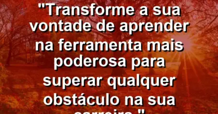 “Transforme a sua vontade de aprender na ferramenta mais poderosa para superar qualquer obstáculo na sua carreira.”