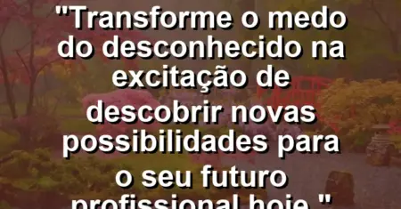 “Transforme o medo do desconhecido na excitação de descobrir novas possibilidades para o seu futuro profissional hoje.”