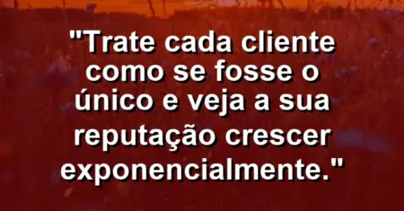“Trate cada cliente como se fosse o único e veja a sua reputação crescer exponencialmente.”