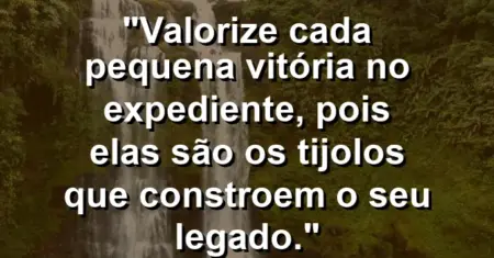 “Valorize cada pequena vitória no expediente, pois elas são os tijolos que constroem o seu legado.”