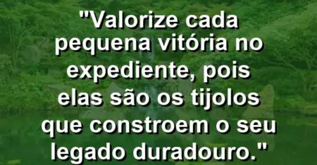 “Valorize cada pequena vitória no expediente, pois elas são os tijolos que constroem o seu legado duradouro.”