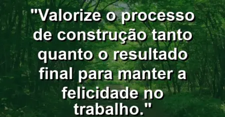 “Valorize o processo de construção tanto quanto o resultado final para manter a felicidade no trabalho.”