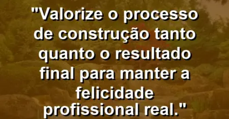 “Valorize o processo de construção tanto quanto o resultado final para manter a felicidade profissional real.”