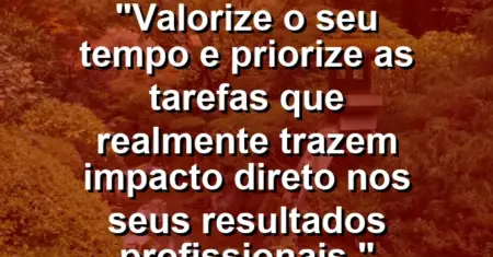 “Valorize o seu tempo e priorize as tarefas que realmente trazem impacto direto nos seus resultados profissionais.”