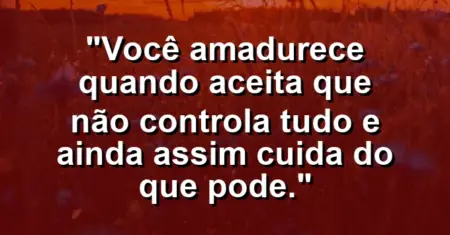 Você amadurece quando aceita que não controla tudo e ainda assim cuida do que pode.