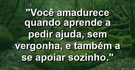 Você amadurece quando aprende a pedir ajuda, sem vergonha, e também a se apoiar sozinho.