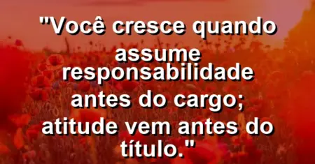 “Você cresce quando assume responsabilidade antes do cargo; atitude vem antes do título.”